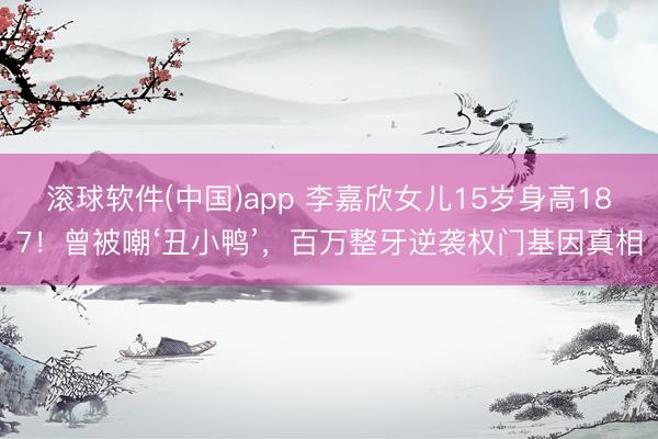 滚球软件(中国)app 李嘉欣女儿15岁身高187！曾被嘲‘丑小鸭’，百万整牙逆袭权门基因真相