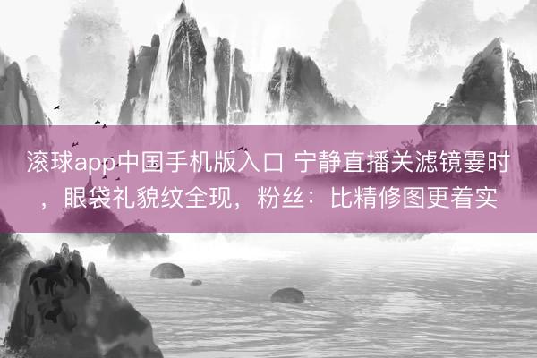 滚球app中国手机版入口 宁静直播关滤镜霎时,眼袋礼貌纹全现,粉丝:比精修图更着实