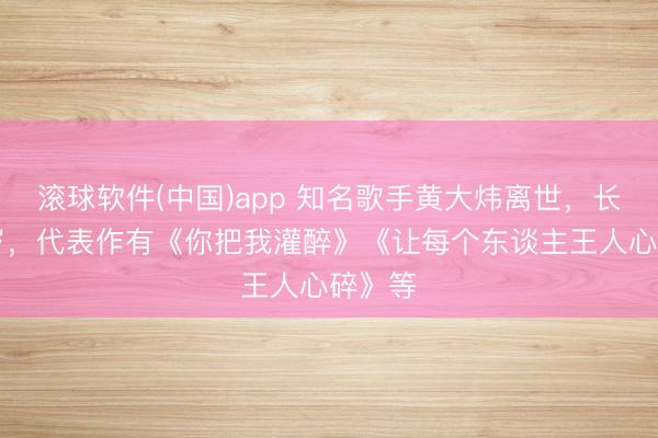 滚球软件(中国)app 知名歌手黄大炜离世，长年61岁，代表作有《你把我灌醉》《让每个东谈主王人心碎》等