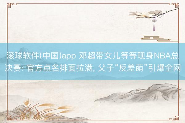 滚球软件(中国)app 邓超带女儿等等现身NBA总决赛: 官方点名排面拉满， 父子“反差萌”引爆全网