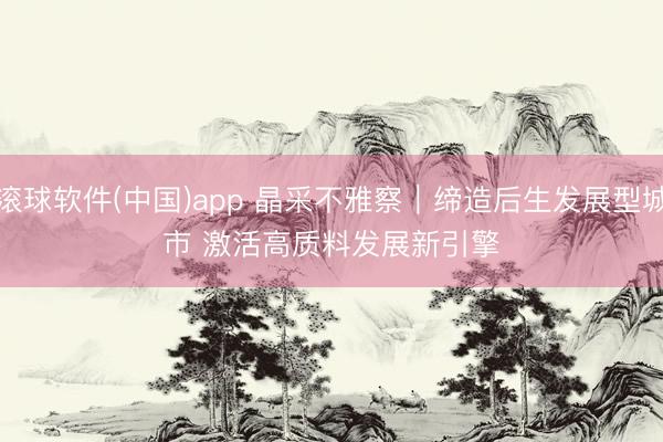 滚球软件(中国)app 晶采不雅察｜缔造后生发展型城市 激活高质料发展新引擎