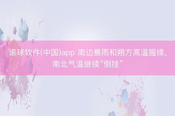 滚球软件(中国)app 南边暴雨和朔方高温握续，南北气温继续“倒挂”