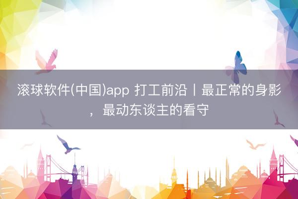 滚球软件(中国)app 打工前沿丨最正常的身影，最动东谈主的看守