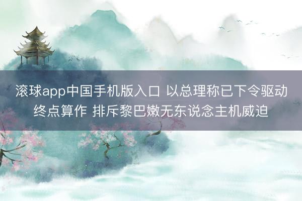 滚球app中国手机版入口 以总理称已下令驱动终点算作 排斥黎巴嫩无东说念主机威迫