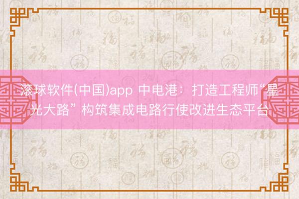 滚球软件(中国)app 中电港：打造工程师“星光大路” 构筑集成电路行使改进生态平台