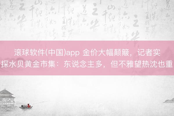 滚球软件(中国)app 金价大幅颠簸，记者实探水贝黄金市集：东说念主多，但不雅望热沈也重