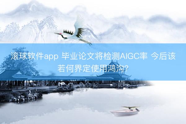 滚球软件app 毕业论文将检测AIGC率 今后该若何界定使用鸿沟？