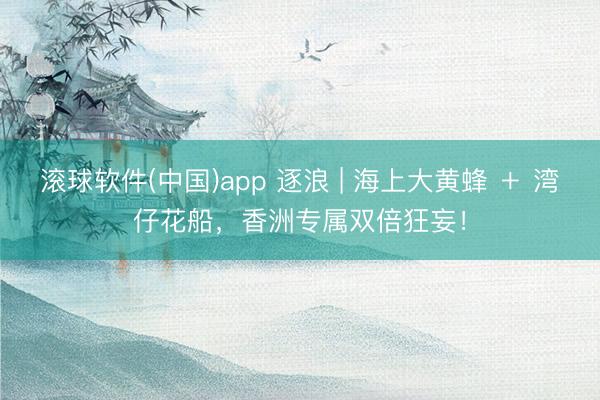 滚球软件(中国)app 逐浪 | 海上大黄蜂 ＋ 湾仔花船，香洲专属双倍狂妄！
