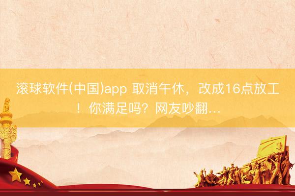 滚球软件(中国)app 取消午休，改成16点放工！你满足吗？网友吵翻…