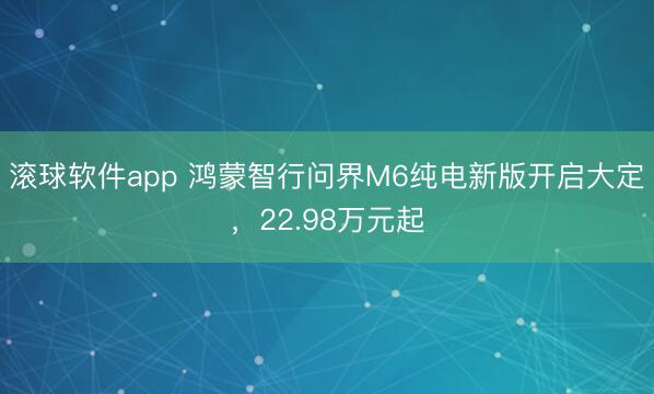 滚球软件app 鸿蒙智行问界M6纯电新版开启大定，22.98万元起