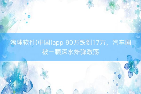 滚球软件(中国)app 90万跌到17万，汽车圈被一颗深水炸弹激荡