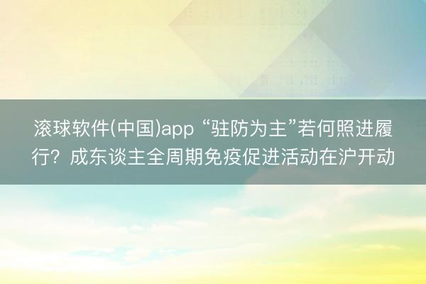 滚球软件(中国)app “驻防为主”若何照进履行？成东谈主全周期免疫促进活动在沪开动