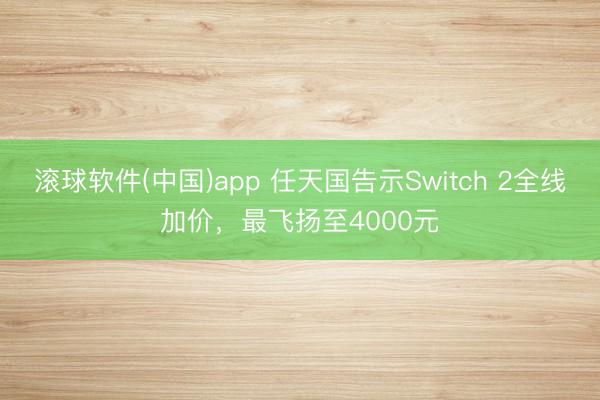 滚球软件(中国)app 任天国告示Switch 2全线加价，最飞扬至4000元
