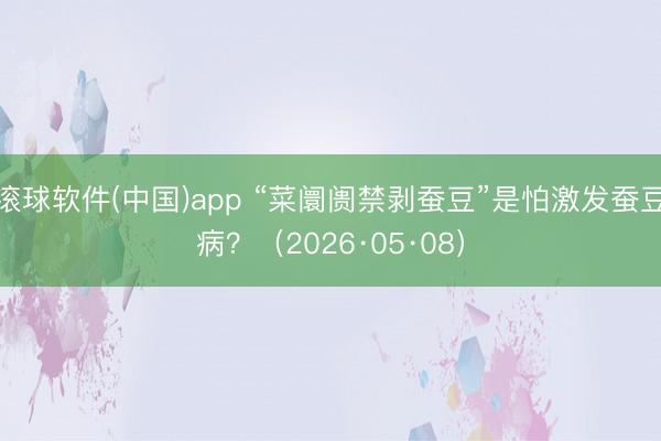 滚球软件(中国)app “菜阛阓禁剥蚕豆”是怕激发蚕豆病？（2026·05·08）