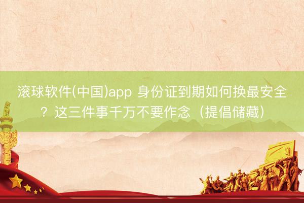 滚球软件(中国)app 身份证到期如何换最安全？这三件事千万不要作念（提倡储藏）