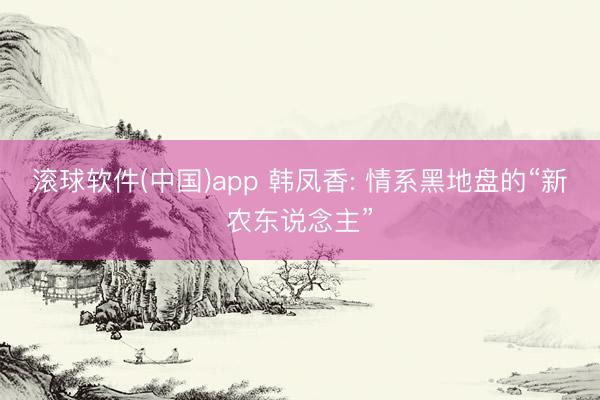 滚球软件(中国)app 韩凤香: 情系黑地盘的“新农东说念主”