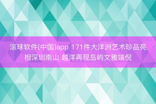 滚球软件(中国)app 171件大洋洲艺术珍品亮相深圳南山 越洋再现岛屿文雅端倪