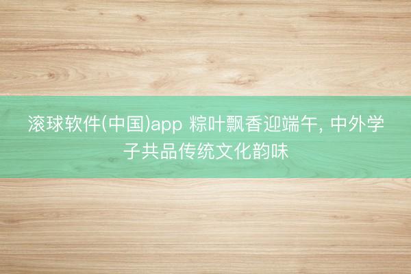滚球软件(中国)app 粽叶飘香迎端午, 中外学子共品传统文化韵味
