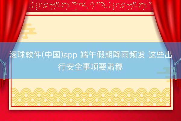 滚球软件(中国)app 端午假期降雨频发 这些出行安全事项要肃穆