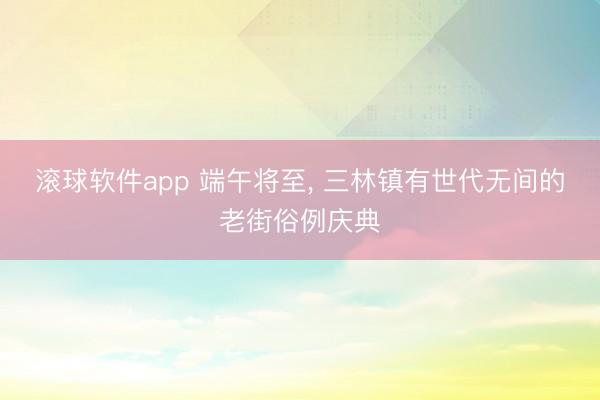 滚球软件app 端午将至, 三林镇有世代无间的老街俗例庆典