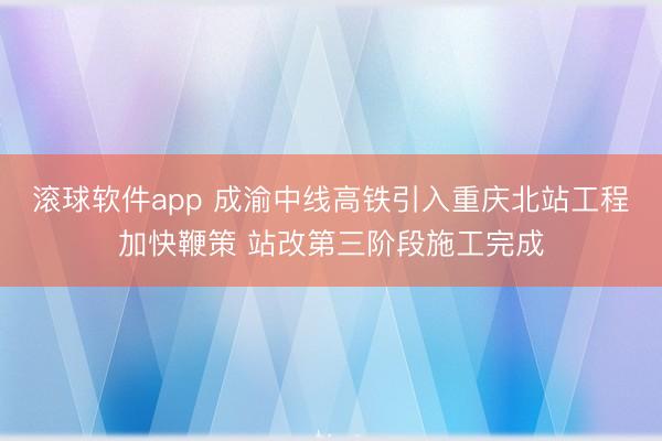 滚球软件app 成渝中线高铁引入重庆北站工程加快鞭策 站改第三阶段施工完成