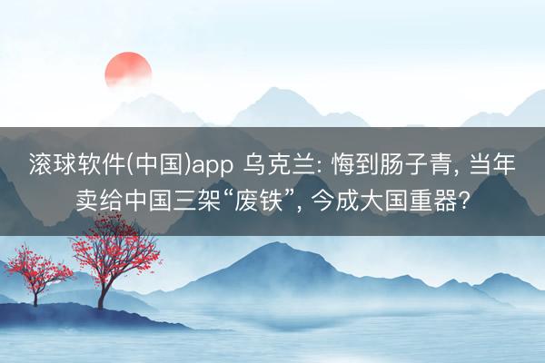 滚球软件(中国)app 乌克兰: 悔到肠子青， 当年卖给中国三架“废铁”， 今成大国重器?