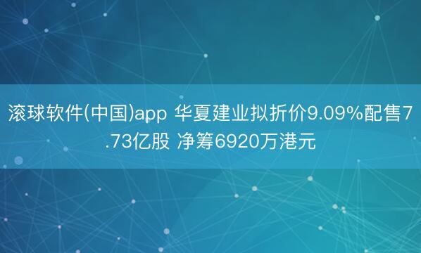 滚球软件(中国)app 华夏建业拟折价9.09%配售7.73亿股 净筹6920万港元