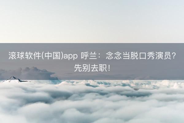 滚球软件(中国)app 呼兰：念念当脱口秀演员？先别去职！