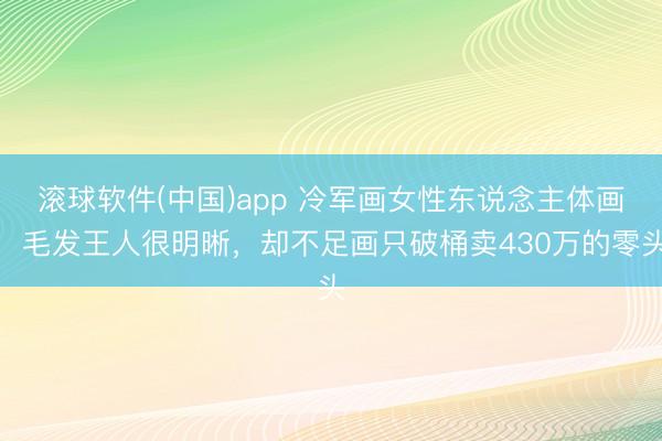 滚球软件(中国)app 冷军画女性东说念主体画，毛发王人很明晰，却不足画只破桶卖430万的零头