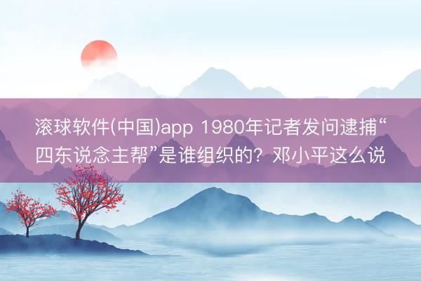 滚球软件(中国)app 1980年记者发问逮捕“四东说念主帮”是谁组织的？邓小平这么说