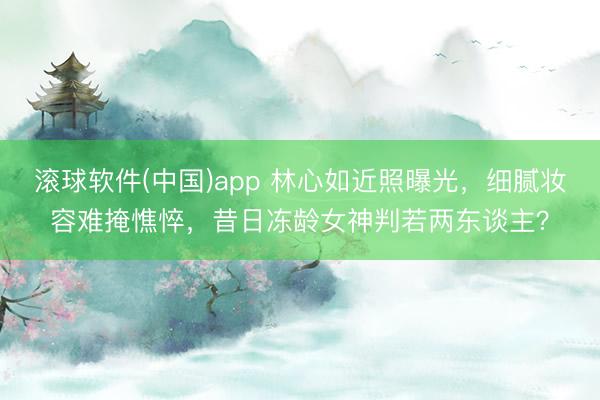 滚球软件(中国)app 林心如近照曝光,细腻妆容难掩憔悴,昔日冻龄女神判若两东谈主?