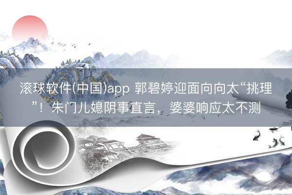 滚球软件(中国)app 郭碧婷迎面向向太“挑理”!朱门儿媳阴事直言,婆婆响应太不测