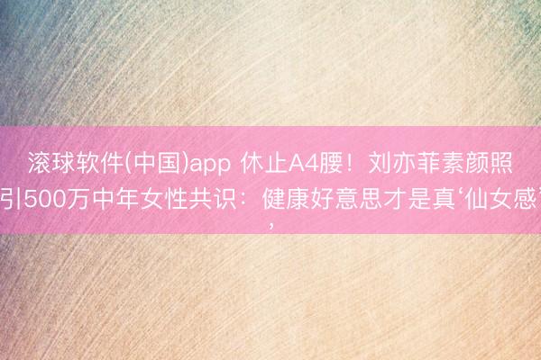 滚球软件(中国)app 休止A4腰!刘亦菲素颜照引500万中年女性共识:健康好意思才是真‘仙女感’